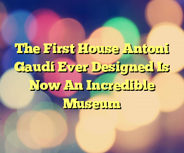 The First House Antoni Gaudí Ever Designed Is Now An Incredible Museum